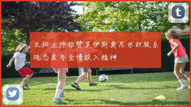 太阳主帅称赞罗伊斯奥尼尔积极乐观态度与全情投入精神