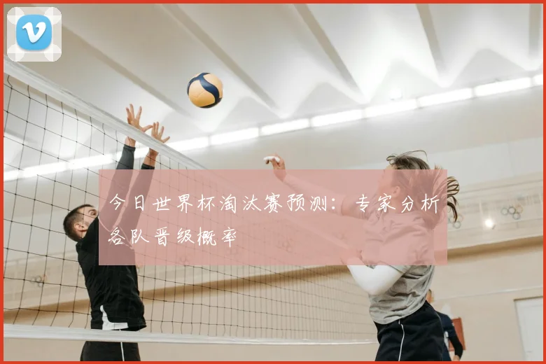 今日世界杯淘汰赛预测：专家分析各队晋级概率