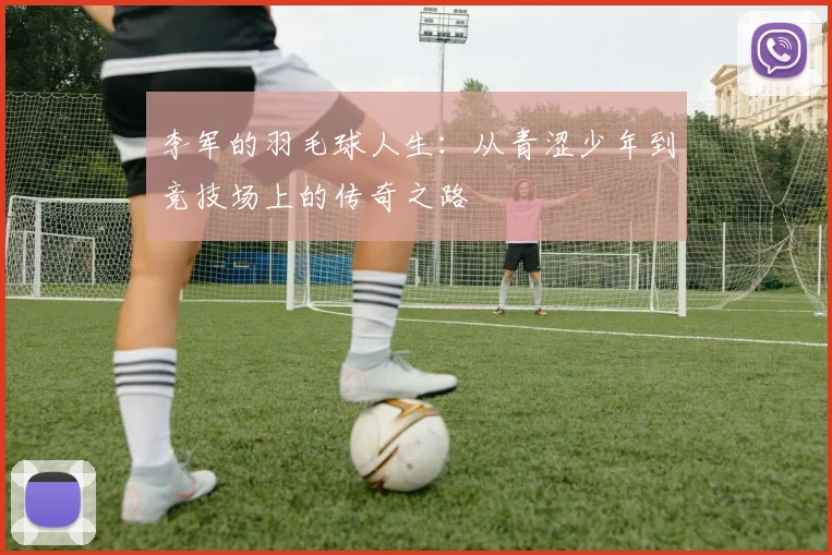 李军的羽毛球人生：从青涩少年到竞技场上的传奇之路