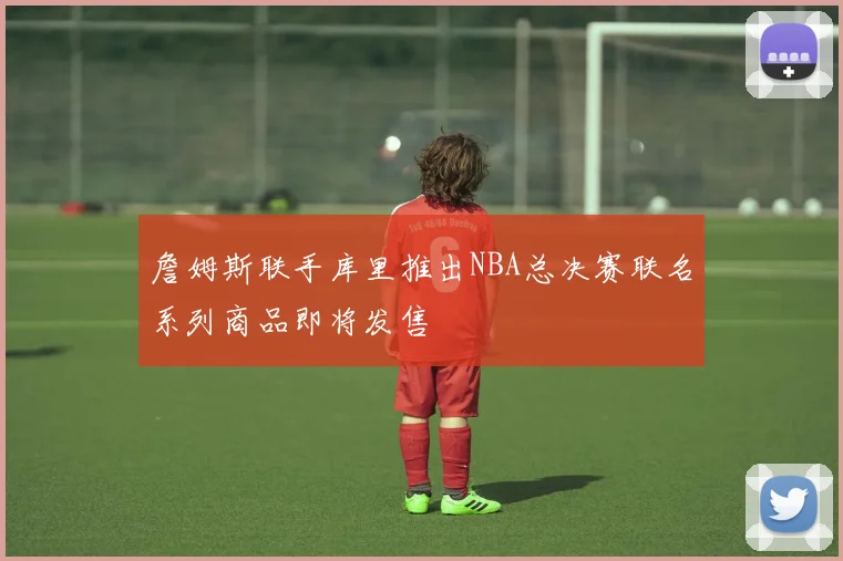 詹姆斯联手库里推出NBA总决赛联名系列商品即将发售