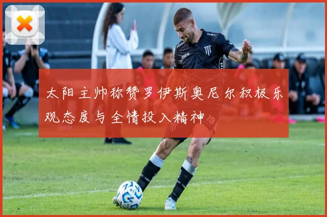 太阳主帅称赞罗伊斯奥尼尔积极乐观态度与全情投入精神
