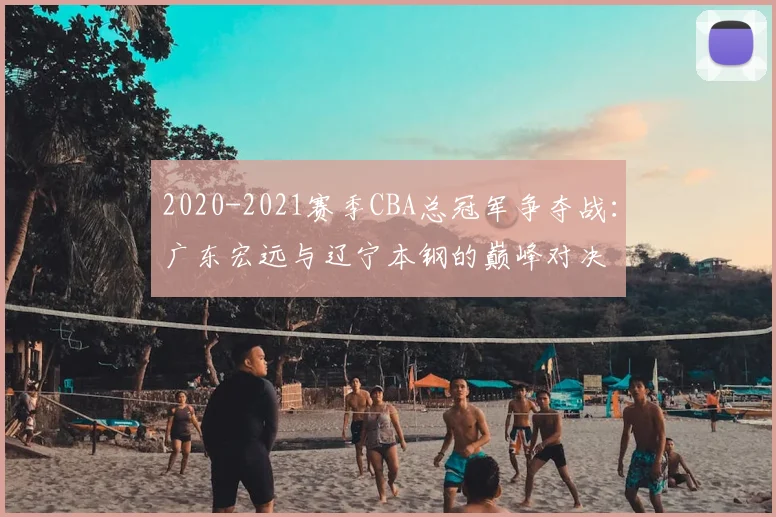2020-2021赛季CBA总冠军争夺战:广东宏远与辽宁本钢的巅峰对决