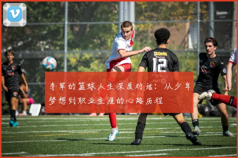 李军的篮球人生深度对话:从少年梦想到职业生涯的心路历程