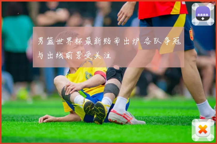 男篮世界杯最新赔率出炉 各队争冠与出线前景受关注