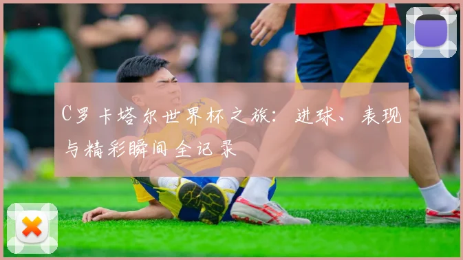 C罗卡塔尔世界杯之旅：进球、表现与精彩瞬间全记录