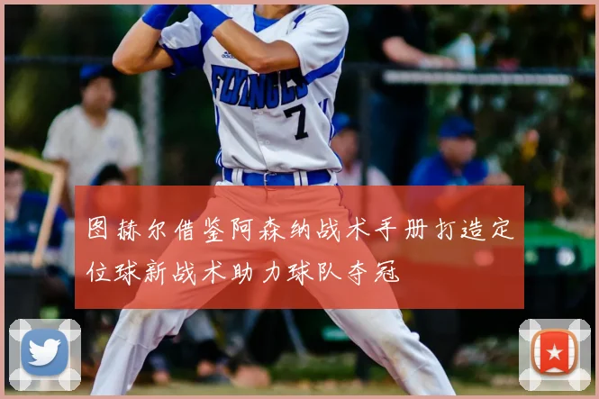 图赫尔借鉴阿森纳战术手册打造定位球新战术助力球队夺冠