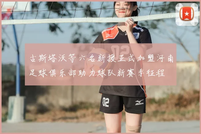 古斯塔沃等六名新援正式加盟河南足球俱乐部助力球队新赛季征程