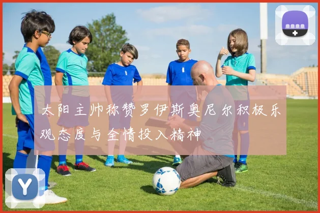 太阳主帅称赞罗伊斯奥尼尔积极乐观态度与全情投入精神