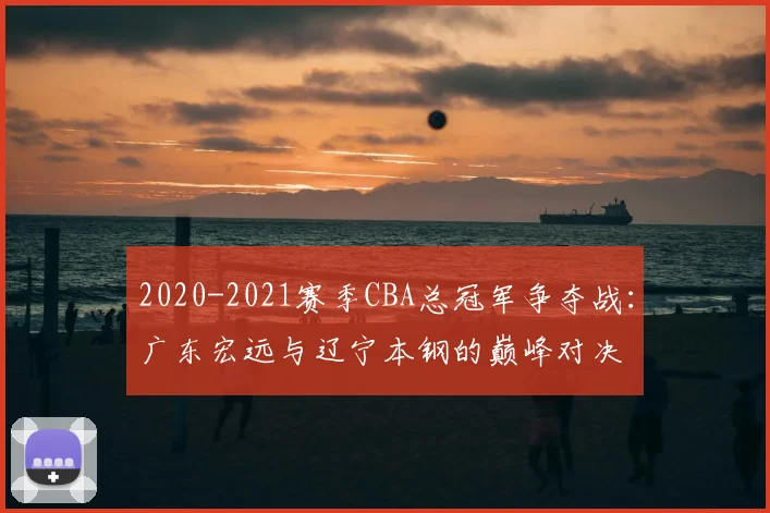 2020-2021赛季CBA总冠军争夺战：广东宏远与辽宁本钢的巅峰对决