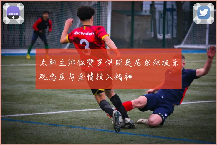 太阳主帅称赞罗伊斯奥尼尔积极乐观态度与全情投入精神