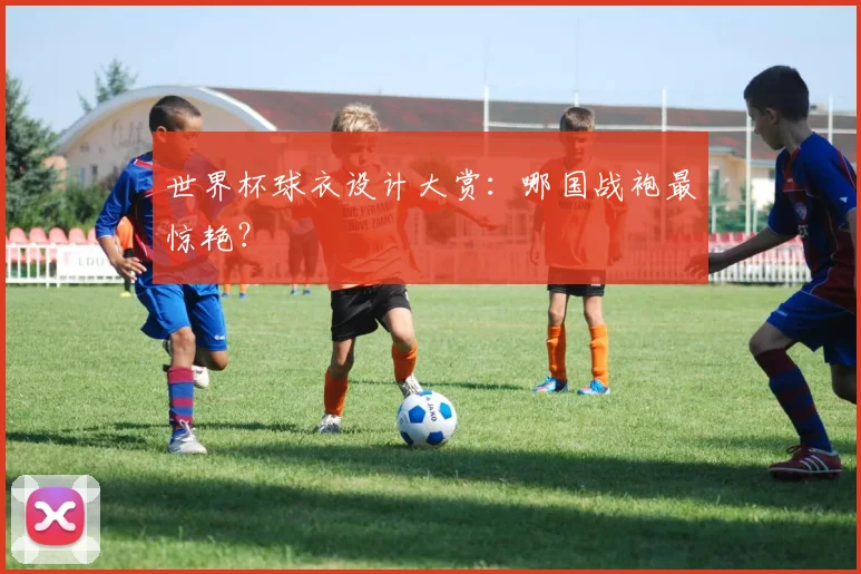 世界杯球衣设计大赏：哪国战袍最惊艳？