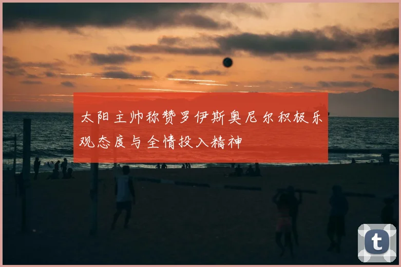 太阳主帅称赞罗伊斯奥尼尔积极乐观态度与全情投入精神