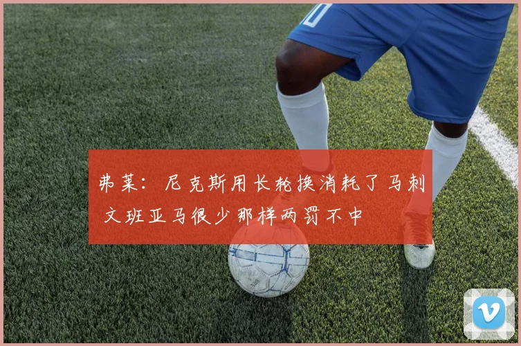 弗莱：尼克斯用长轮换消耗了马刺 文班亚马很少那样两罚不中