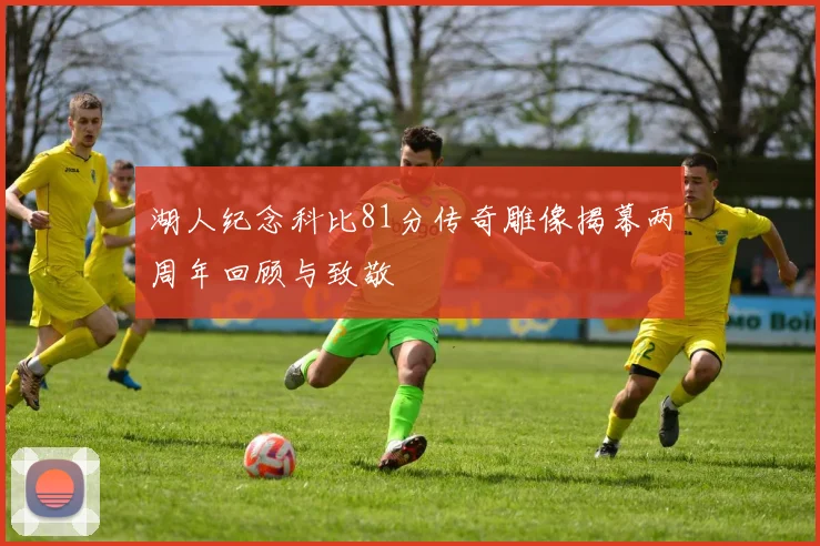 湖人纪念科比81分传奇雕像揭幕两周年回顾与致敬