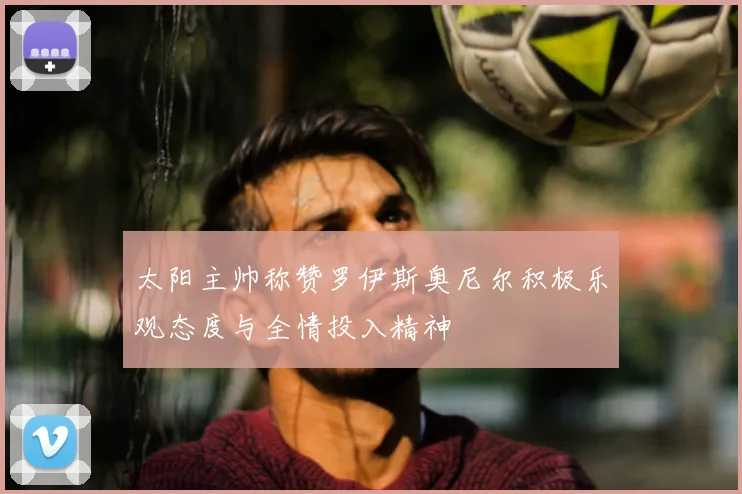 太阳主帅称赞罗伊斯奥尼尔积极乐观态度与全情投入精神