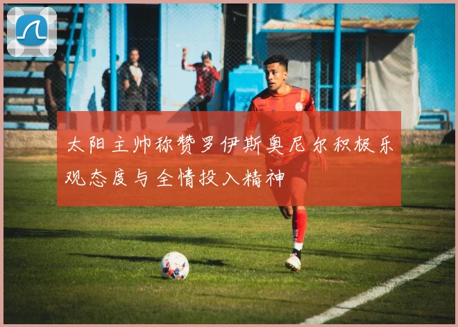 太阳主帅称赞罗伊斯奥尼尔积极乐观态度与全情投入精神