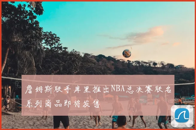 詹姆斯联手库里推出NBA总决赛联名系列商品即将发售