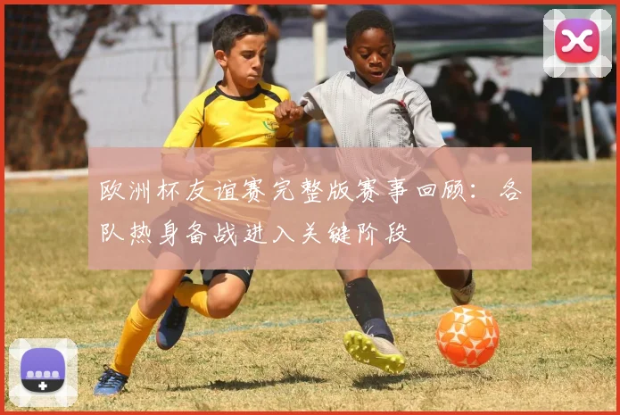 欧洲杯友谊赛完整版赛事回顾：各队热身备战进入关键阶段