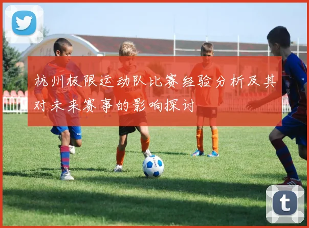 杭州极限运动队比赛经验分析及其对未来赛事的影响探讨
