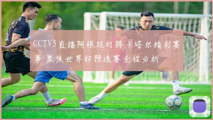 CCTV5直播阿根廷对阵卡塔尔精彩赛事 聚焦世界杯预选赛全程分析