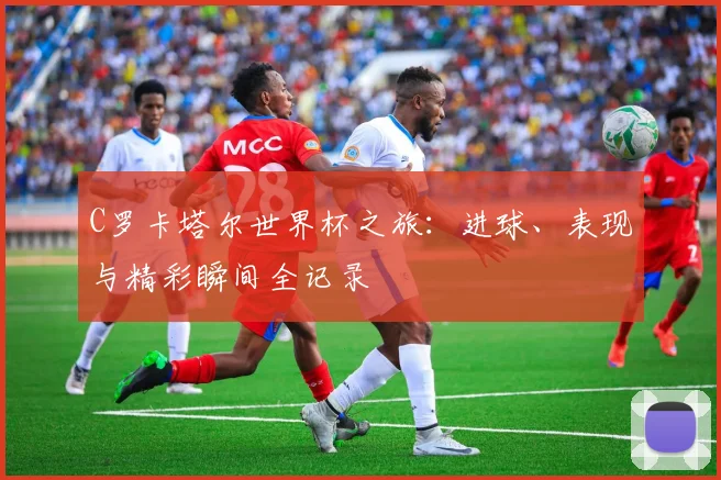 C罗卡塔尔世界杯之旅：进球、表现与精彩瞬间全记录