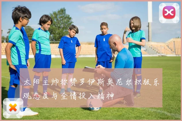 太阳主帅称赞罗伊斯奥尼尔积极乐观态度与全情投入精神