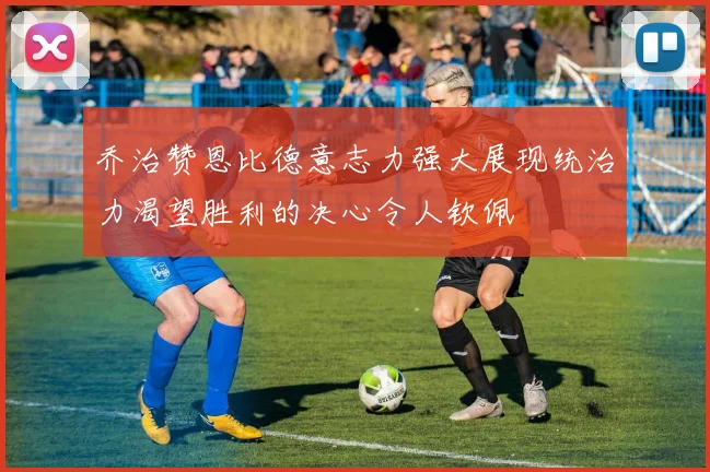 乔治赞恩比德意志力强大展现统治力渴望胜利的决心令人钦佩