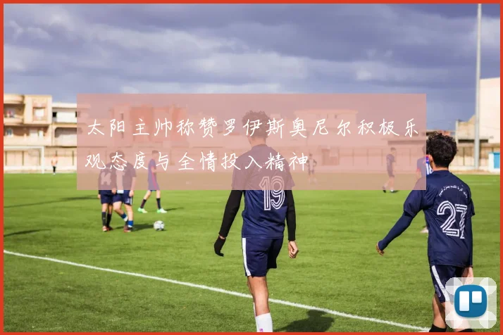 太阳主帅称赞罗伊斯奥尼尔积极乐观态度与全情投入精神