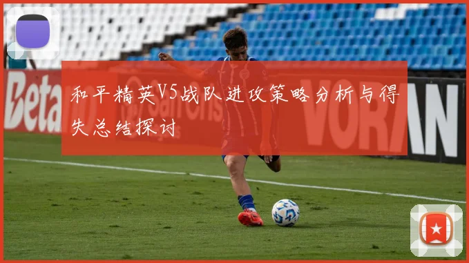 和平精英V5战队进攻策略分析与得失总结探讨