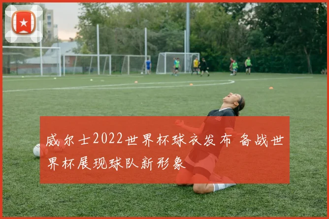 威尔士2022世界杯球衣发布 备战世界杯展现球队新形象