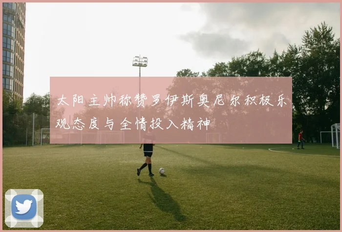太阳主帅称赞罗伊斯奥尼尔积极乐观态度与全情投入精神