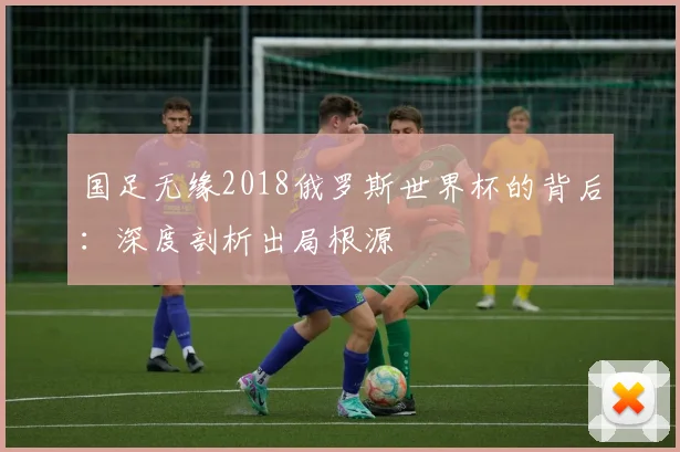 国足无缘2018俄罗斯世界杯的背后：深度剖析出局根源
