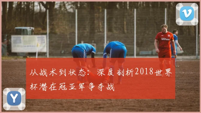 从战术到状态：深度剖析2018世界杯潜在冠亚军争夺战