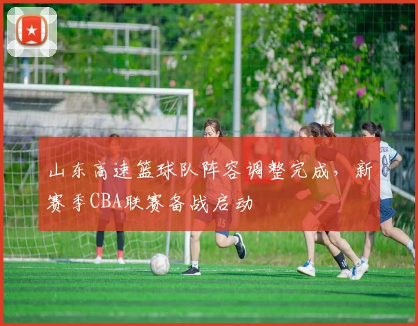 山东高速篮球队阵容调整完成,新赛季CBA联赛备战启动