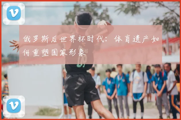 俄罗斯后世界杯时代：体育遗产如何重塑国家形象