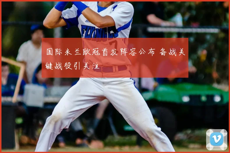 国际米兰欧冠首发阵容公布 备战关键战役引关注