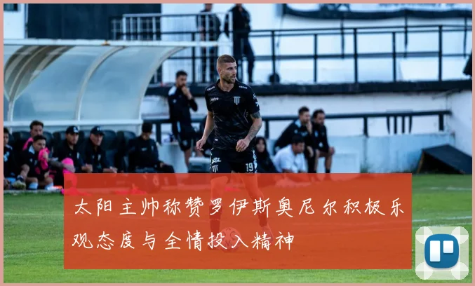 太阳主帅称赞罗伊斯奥尼尔积极乐观态度与全情投入精神