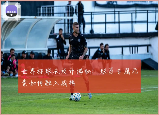 世界杯球衣设计揭秘：球员专属元素如何融入战袍