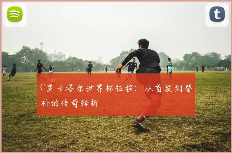 C罗卡塔尔世界杯征程：从首发到替补的传奇转折