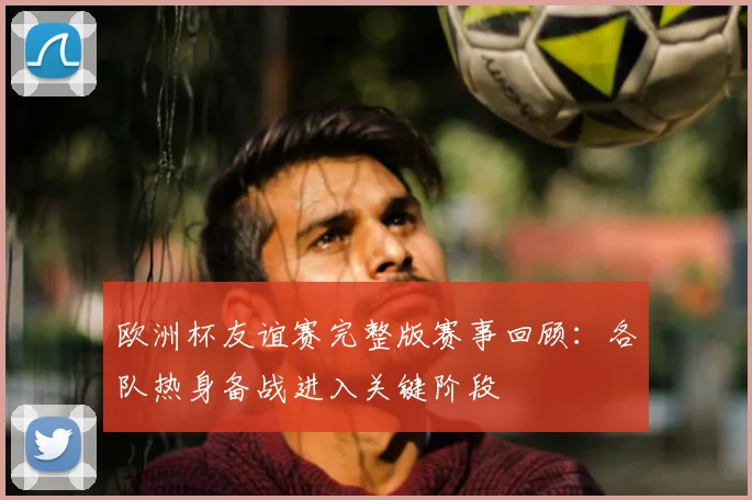 欧洲杯友谊赛完整版赛事回顾：各队热身备战进入关键阶段