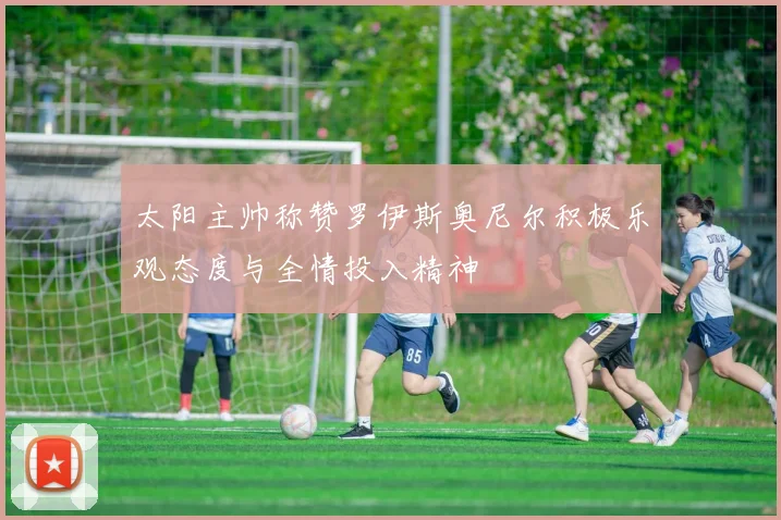 太阳主帅称赞罗伊斯奥尼尔积极乐观态度与全情投入精神