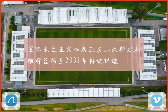国际米兰正式回购亚历山大斯坦科维奇签约至2031年再续辉煌