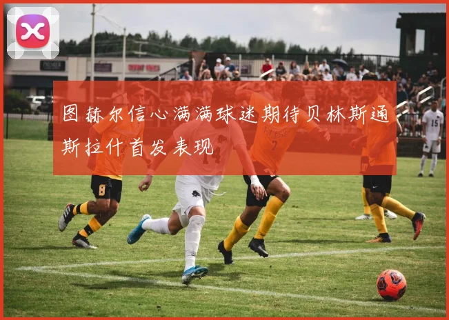 图赫尔信心满满球迷期待贝林斯通斯拉什首发表现
