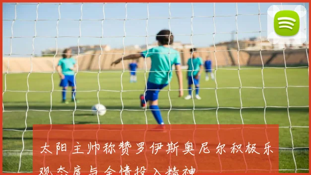 太阳主帅称赞罗伊斯奥尼尔积极乐观态度与全情投入精神