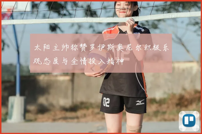 太阳主帅称赞罗伊斯奥尼尔积极乐观态度与全情投入精神