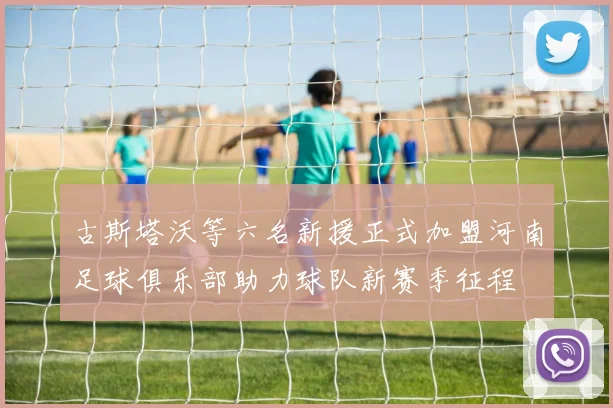 古斯塔沃等六名新援正式加盟河南足球俱乐部助力球队新赛季征程