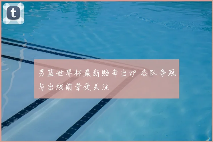 男篮世界杯最新赔率出炉 各队争冠与出线前景受关注