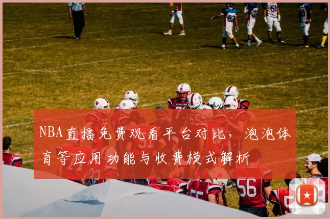 NBA直播免费观看平台对比,泡泡体育等应用功能与收费模式解析