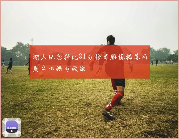 湖人纪念科比81分传奇雕像揭幕两周年回顾与致敬