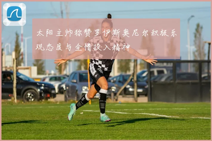 太阳主帅称赞罗伊斯奥尼尔积极乐观态度与全情投入精神
